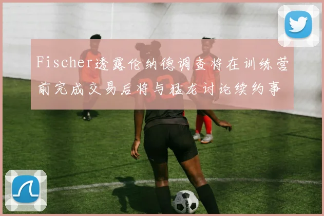 Fischer透露伦纳德调查将在训练营前完成交易后将与猛龙讨论续约事宜