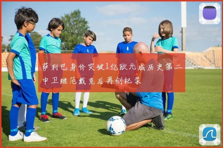 萨利巴身价突破1亿欧元成历史第二中卫继范戴克后再创纪录