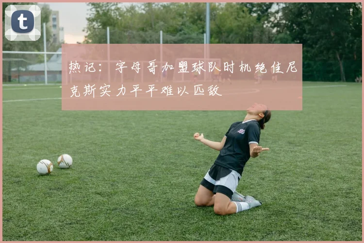 热记：字母哥加盟球队时机绝佳尼克斯实力平平难以匹敌