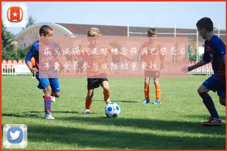 菲戈谈现代足球理念强调巴黎圣日耳曼全员参与攻防的重要性