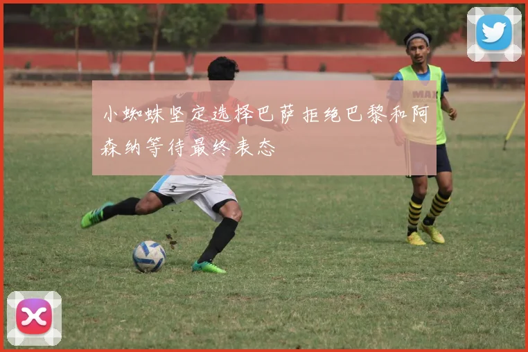 小蜘蛛坚定选择巴萨拒绝巴黎和阿森纳等待最终表态