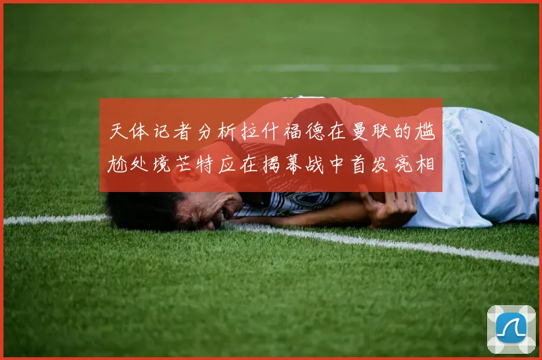 天体记者分析拉什福德在曼联的尴尬处境芒特应在揭幕战中首发亮相