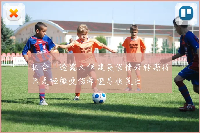 板仓滉透露久保建英伤情好转期待只是轻微受伤希望尽快复出