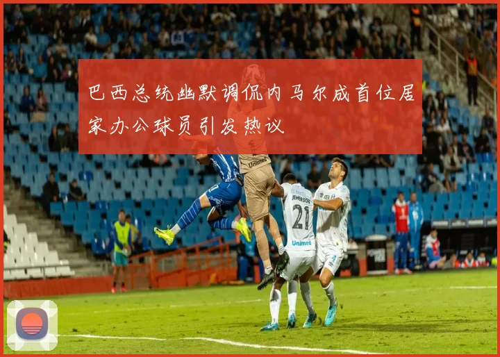 巴西总统幽默调侃内马尔成首位居家办公球员引发热议