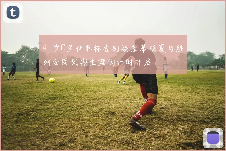 41岁C罗世界杯告别战落幕明夏与胜利合同到期生涯倒计时开启