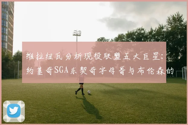 维拉纽瓦分析现役联盟五大巨星：约基奇SGA东契奇字母哥与布伦森的表现与影响