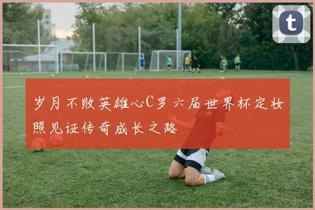 岁月不败英雄心C罗六届世界杯定妆照见证传奇成长之路