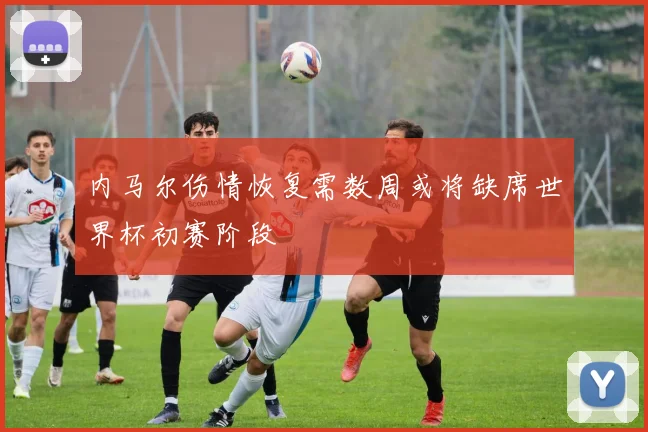 内马尔伤情恢复需数周或将缺席世界杯初赛阶段