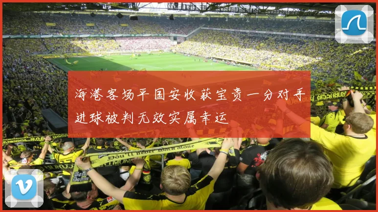 海港客场平国安收获宝贵一分对手进球被判无效实属幸运