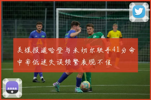 美媒报道哈登与米切尔联手41分命中率低迷失误频繁表现不佳