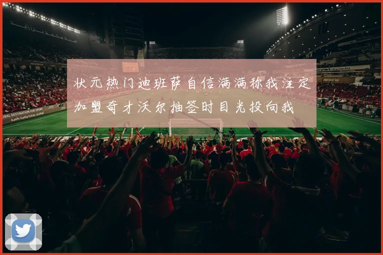 状元热门迪班萨自信满满称我注定加盟奇才沃尔抽签时目光投向我
