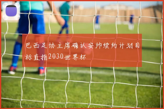 巴西足协主席确认安帅续约计划目标直指2030世界杯