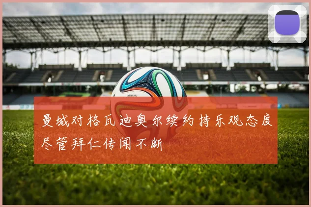 曼城对格瓦迪奥尔续约持乐观态度尽管拜仁传闻不断