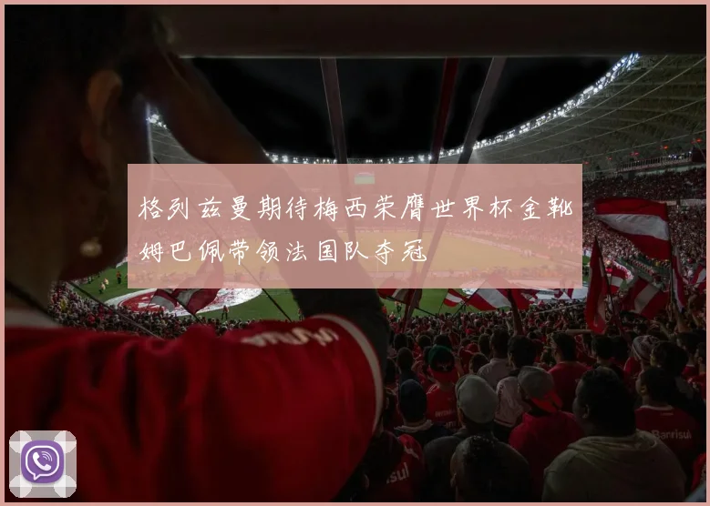 格列兹曼期待梅西荣膺世界杯金靴姆巴佩带领法国队夺冠