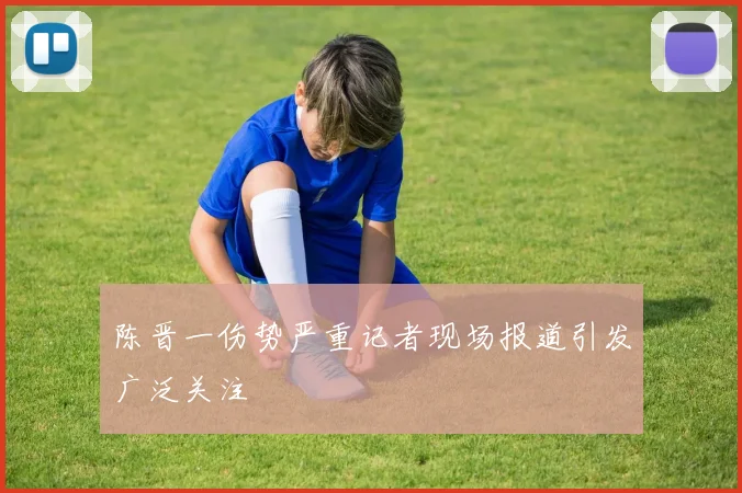 陈晋一伤势严重记者现场报道引发广泛关注
