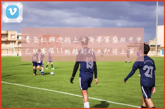 青岛红狮迎战上海海港富盛经开中乙联赛第11轮精彩对决即将上演