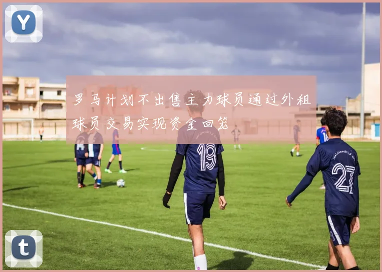 罗马计划不出售主力球员通过外租球员交易实现资金回笼
