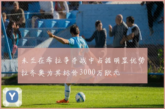 米兰在希拉争夺战中占据明显优势拉齐奥为其标价3000万欧元
