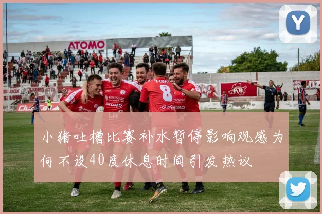小猪吐槽比赛补水暂停影响观感为何不设40度休息时间引发热议