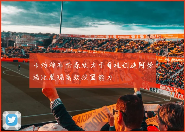 卡约称布伦森致力于奇迹创造阿努诺比展现高效投篮能力