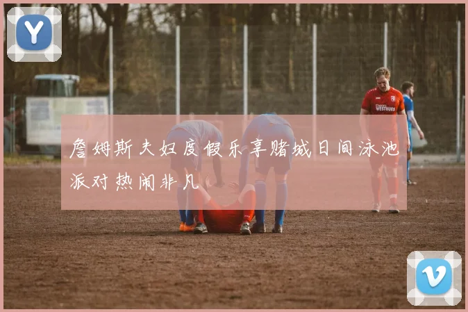 詹姆斯夫妇度假乐享赌城日间泳池派对热闹非凡