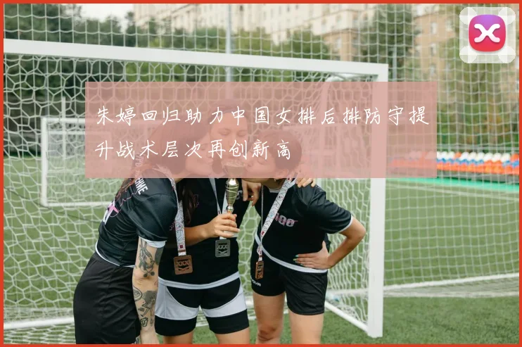 朱婷回归助力中国女排后排防守提升战术层次再创新高