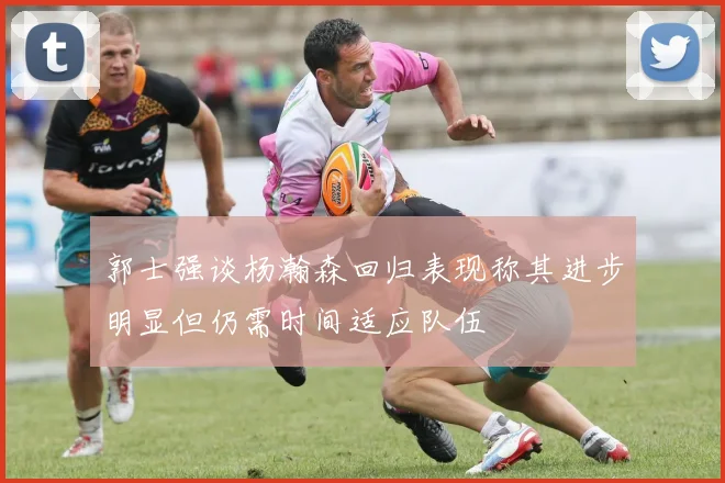 郭士强谈杨瀚森回归表现称其进步明显但仍需时间适应队伍