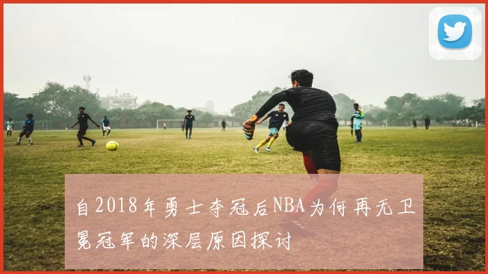 自2018年勇士夺冠后NBA为何再无卫冕冠军的深层原因探讨
