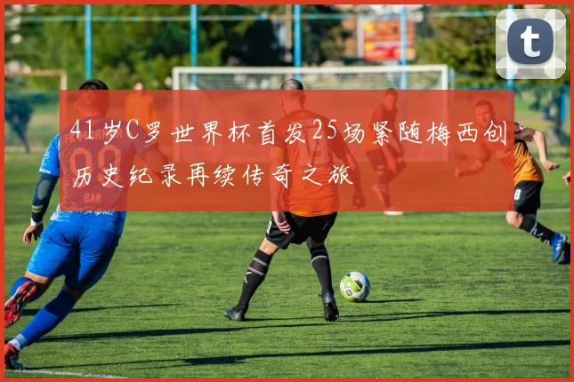 41岁C罗世界杯首发25场紧随梅西创历史纪录再续传奇之旅