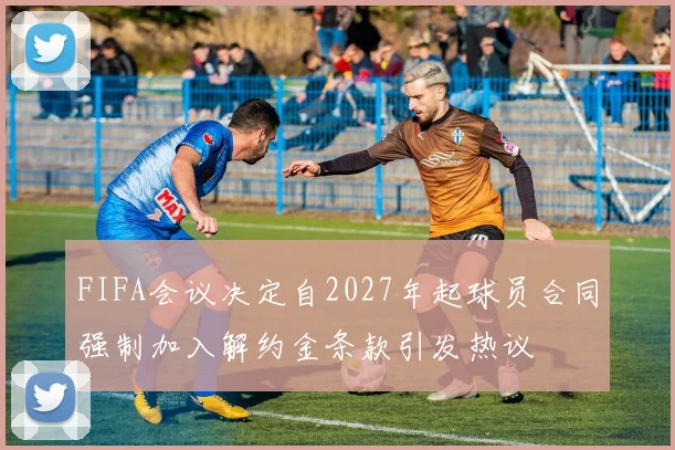 FIFA会议决定自2027年起球员合同强制加入解约金条款引发热议
