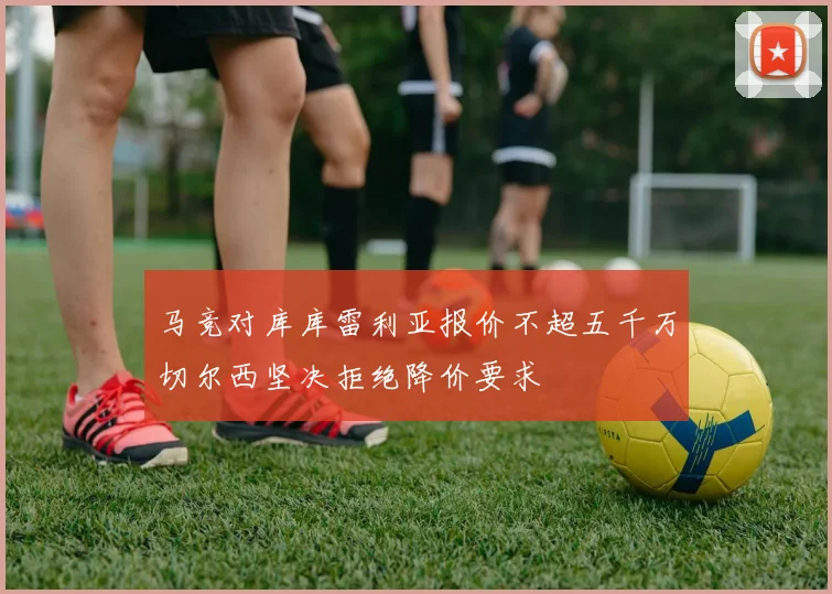 马竞对库库雷利亚报价不超五千万切尔西坚决拒绝降价要求