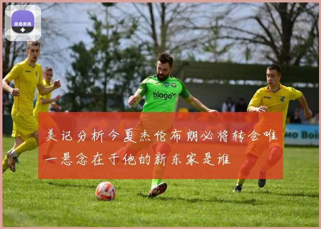美记分析今夏杰伦布朗必将转会唯一悬念在于他的新东家是谁