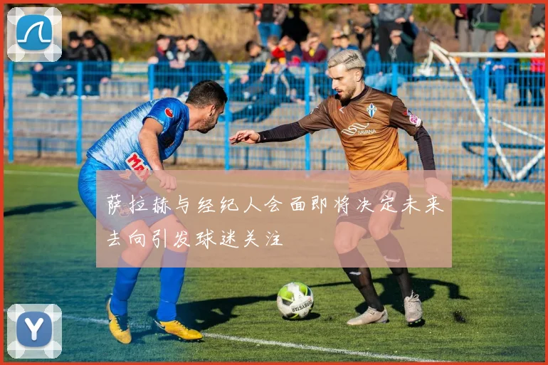 萨拉赫与经纪人会面即将决定未来去向引发球迷关注