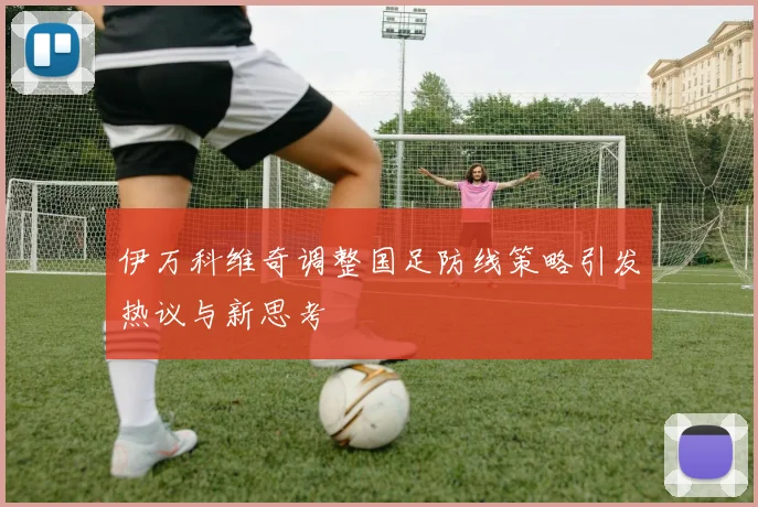 伊万科维奇调整国足防线策略引发热议与新思考