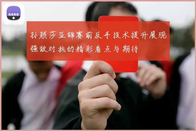 孙颖莎亚锦赛前反手技术提升展现强敌对抗的精彩看点与期待