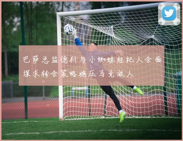 巴萨总监德科与小蜘蛛经纪人会面谋求转会策略施压马竞放人